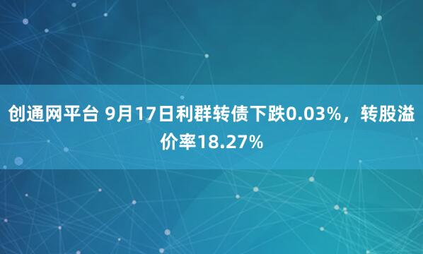 创通网平台 9月17日利群转债下跌0.03%,转股溢价率18.27%