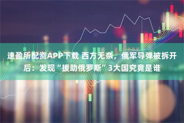 速盈所配资APP下载 西方无奈，俄军导弹被拆开后：发现“援助俄罗斯”3大国究竟是谁