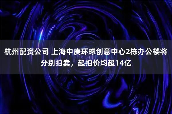 杭州配资公司 上海中庚环球创意中心2栋办公楼将分别拍卖，起拍价均超14亿
