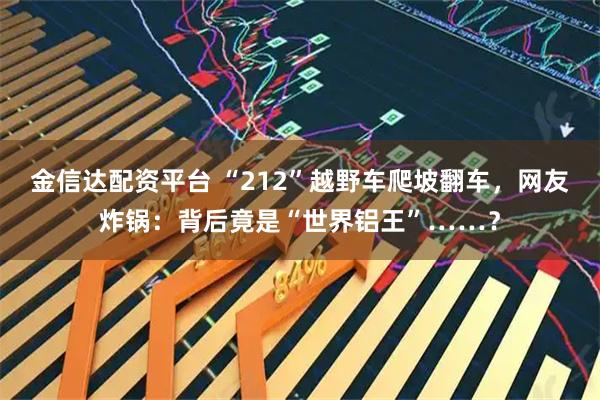 金信达配资平台 “212”越野车爬坡翻车，网友炸锅：背后竟是“世界铝王”……？