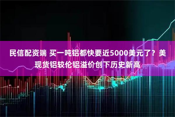 民信配资端 买一吨铝都快要近5000美元了？美现货铝较伦铝溢价创下历史新高