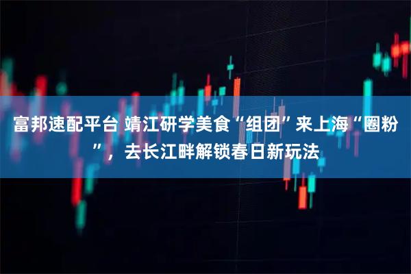 富邦速配平台 靖江研学美食“组团”来上海“圈粉”,去长江畔解锁春日新玩法