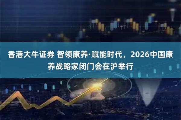 香港大牛证券 智领康养·赋能时代,2026中国康养战略家闭门会在沪举行