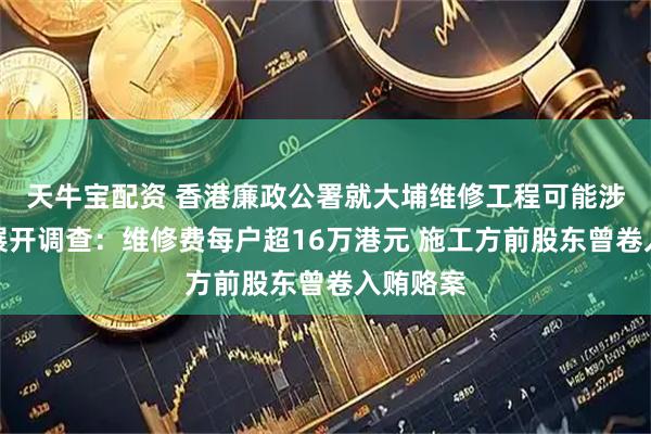 天牛宝配资 香港廉政公署就大埔维修工程可能涉及贪污展开调查：维修费每户超16万港元 施工方前股东曾卷入贿赂案