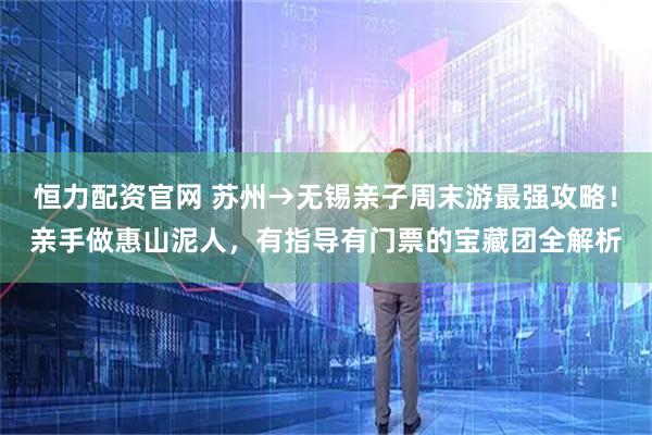 恒力配资官网 苏州→无锡亲子周末游最强攻略!亲手做惠山泥人,有指导有门票的宝藏团全解析