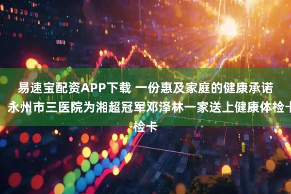 易速宝配资APP下载 一份惠及家庭的健康承诺:永州市三医院为湘超冠军邓泽林一家送上健康体检卡