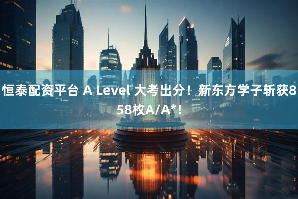 恒泰配资平台 A Level 大考出分！新东方学子斩获858枚A/A*！