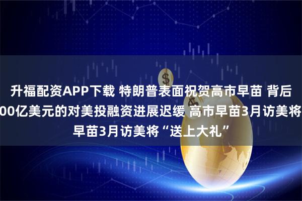 升福配资APP下载 特朗普表面祝贺高市早苗 背后不满日本5500亿美元的对美投融资进展迟缓 高市早苗3月访美将“送上大礼”