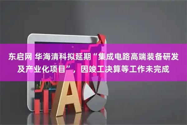 东启网 华海清科拟延期“集成电路高端装备研发及产业化项目”，因竣工决算等工作未完成