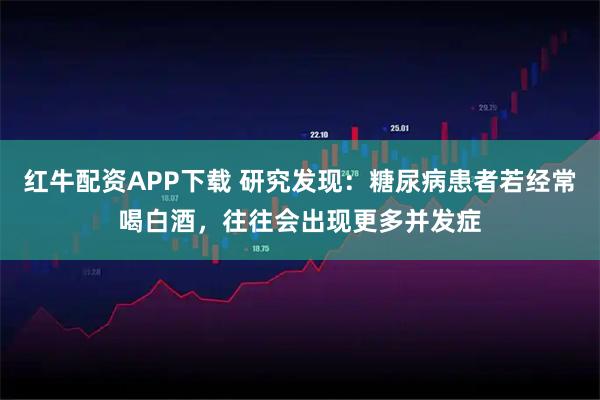 红牛配资APP下载 研究发现：糖尿病患者若经常喝白酒，往往会出现更多并发症