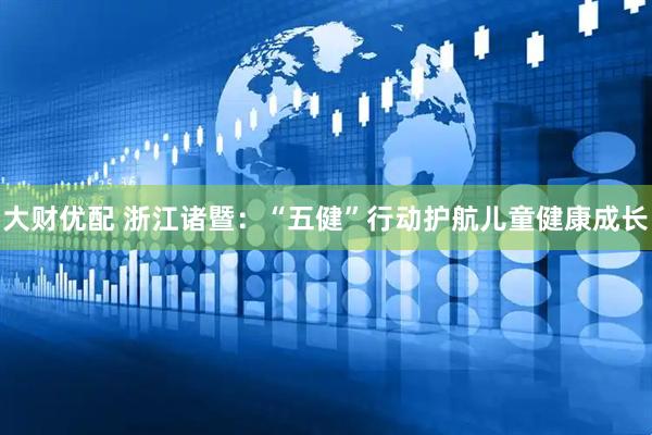 大财优配 浙江诸暨：“五健”行动护航儿童健康成长