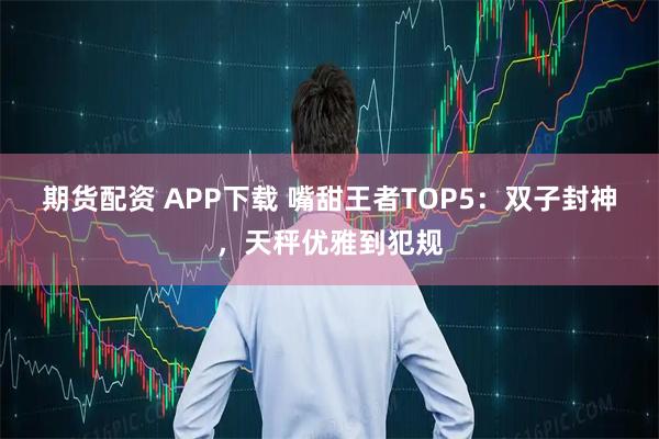 期货配资 APP下载 嘴甜王者TOP5:双子封神,天秤优雅到犯规