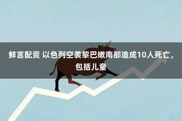 鲜言配资 以色列空袭黎巴嫩南部造成10人死亡，包括儿童