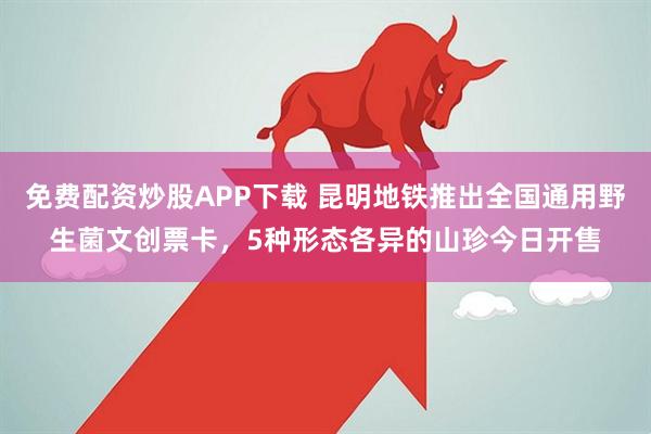 免费配资炒股APP下载 昆明地铁推出全国通用野生菌文创票卡，5种形态各异的山珍今日开售